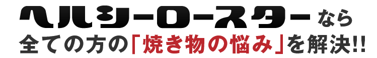 ヘルシーロースターなら全ての方の焼き物の悩みを解決！